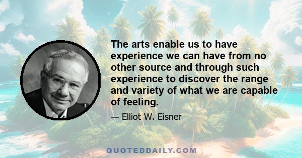 The arts enable us to have experience we can have from no other source and through such experience to discover the range and variety of what we are capable of feeling.