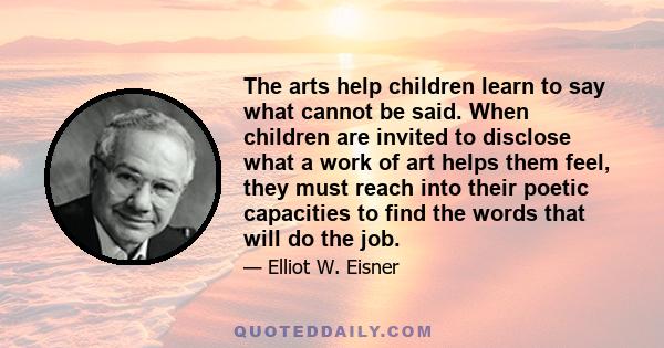 The arts help children learn to say what cannot be said. When children are invited to disclose what a work of art helps them feel, they must reach into their poetic capacities to find the words that will do the job.