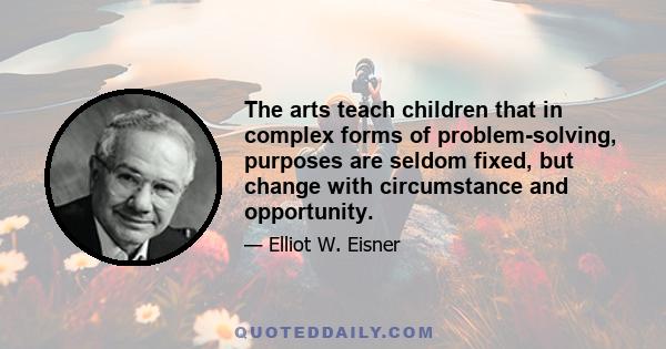 The arts teach children that in complex forms of problem-solving, purposes are seldom fixed, but change with circumstance and opportunity.