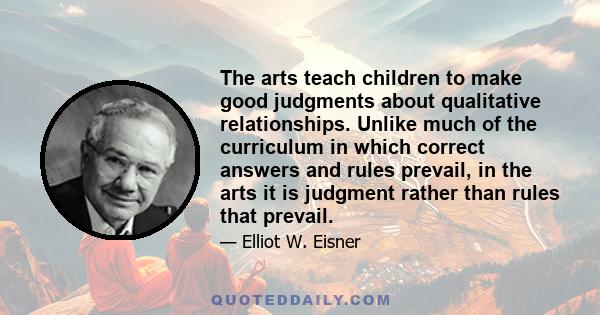 The arts teach children to make good judgments about qualitative relationships. Unlike much of the curriculum in which correct answers and rules prevail, in the arts it is judgment rather than rules that prevail.