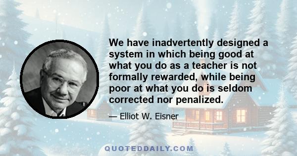 We have inadvertently designed a system in which being good at what you do as a teacher is not formally rewarded, while being poor at what you do is seldom corrected nor penalized.