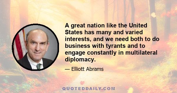 A great nation like the United States has many and varied interests, and we need both to do business with tyrants and to engage constantly in multilateral diplomacy.