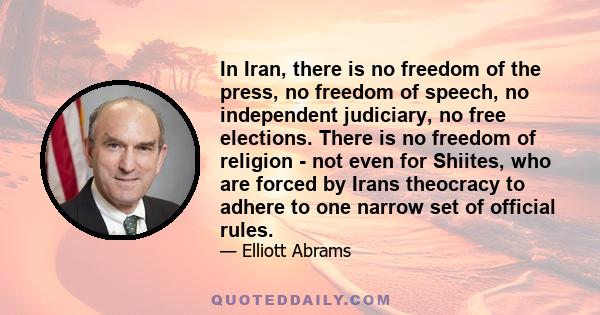 In Iran, there is no freedom of the press, no freedom of speech, no independent judiciary, no free elections. There is no freedom of religion - not even for Shiites, who are forced by Irans theocracy to adhere to one