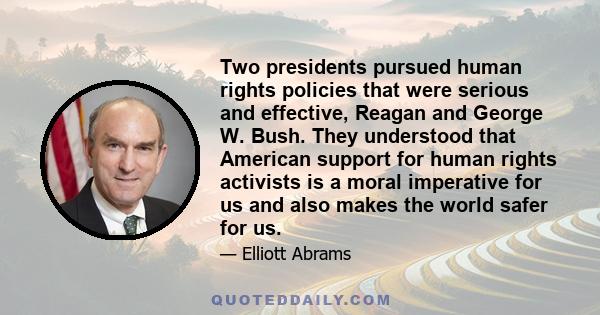 Two presidents pursued human rights policies that were serious and effective, Reagan and George W. Bush. They understood that American support for human rights activists is a moral imperative for us and also makes the