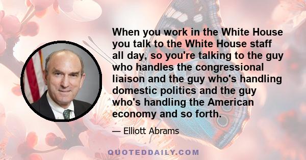 When you work in the White House you talk to the White House staff all day, so you're talking to the guy who handles the congressional liaison and the guy who's handling domestic politics and the guy who's handling the