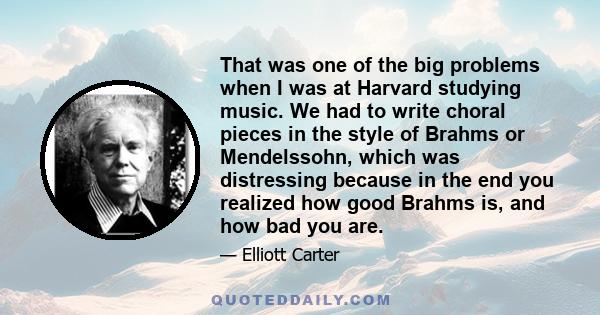 That was one of the big problems when I was at Harvard studying music. We had to write choral pieces in the style of Brahms or Mendelssohn, which was distressing because in the end you realized how good Brahms is, and