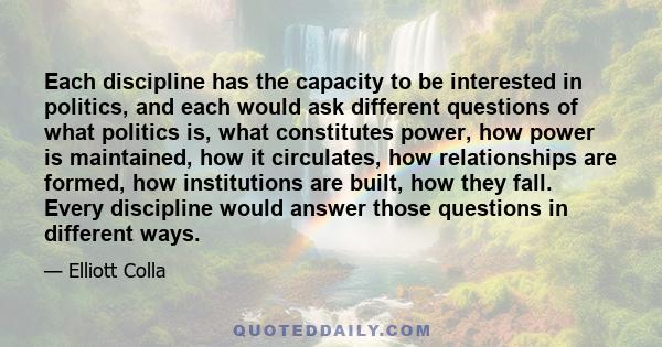 Each discipline has the capacity to be interested in politics, and each would ask different questions of what politics is, what constitutes power, how power is maintained, how it circulates, how relationships are