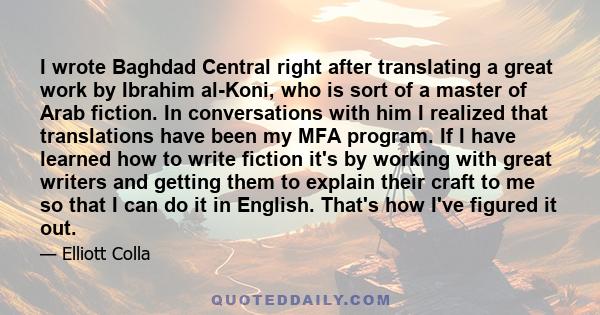 I wrote Baghdad Central right after translating a great work by Ibrahim al-Koni, who is sort of a master of Arab fiction. In conversations with him I realized that translations have been my MFA program. If I have