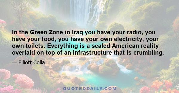 In the Green Zone in Iraq you have your radio, you have your food, you have your own electricity, your own toilets. Everything is a sealed American reality overlaid on top of an infrastructure that is crumbling.