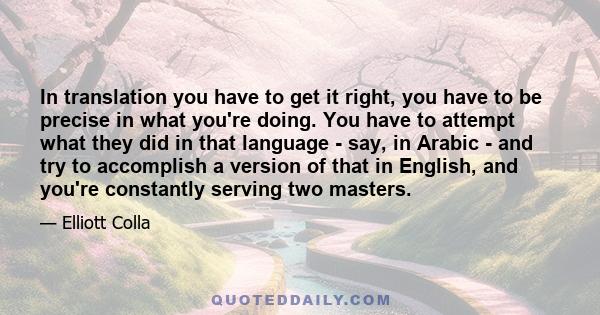 In translation you have to get it right, you have to be precise in what you're doing. You have to attempt what they did in that language - say, in Arabic - and try to accomplish a version of that in English, and you're