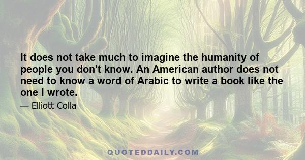 It does not take much to imagine the humanity of people you don't know. An American author does not need to know a word of Arabic to write a book like the one I wrote.