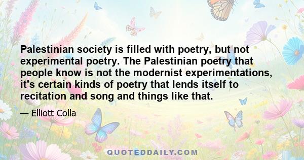 Palestinian society is filled with poetry, but not experimental poetry. The Palestinian poetry that people know is not the modernist experimentations, it's certain kinds of poetry that lends itself to recitation and