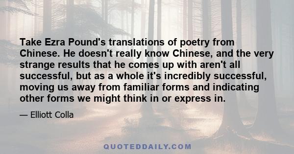 Take Ezra Pound's translations of poetry from Chinese. He doesn't really know Chinese, and the very strange results that he comes up with aren't all successful, but as a whole it's incredibly successful, moving us away