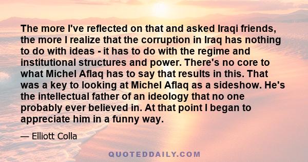 The more I've reflected on that and asked Iraqi friends, the more I realize that the corruption in Iraq has nothing to do with ideas - it has to do with the regime and institutional structures and power. There's no core 