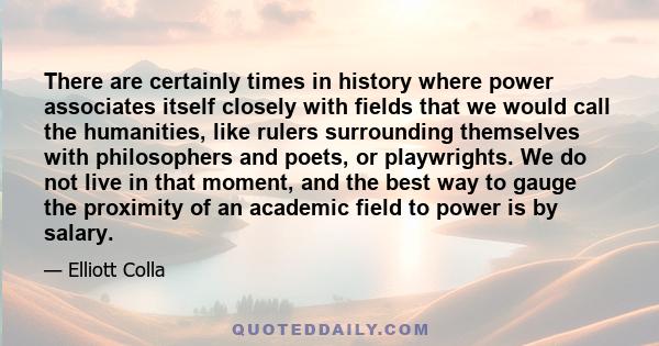 There are certainly times in history where power associates itself closely with fields that we would call the humanities, like rulers surrounding themselves with philosophers and poets, or playwrights. We do not live in 