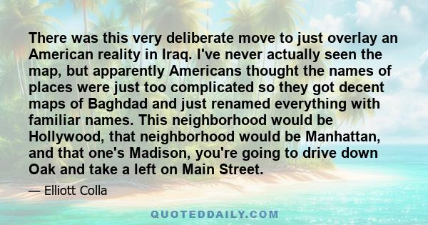 There was this very deliberate move to just overlay an American reality in Iraq. I've never actually seen the map, but apparently Americans thought the names of places were just too complicated so they got decent maps