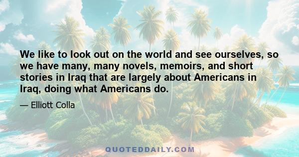 We like to look out on the world and see ourselves, so we have many, many novels, memoirs, and short stories in Iraq that are largely about Americans in Iraq, doing what Americans do.