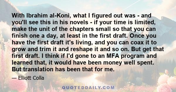 With Ibrahim al-Koni, what I figured out was - and you'll see this in his novels - if your time is limited, make the unit of the chapters small so that you can finish one a day, at least in the first draft. Once you