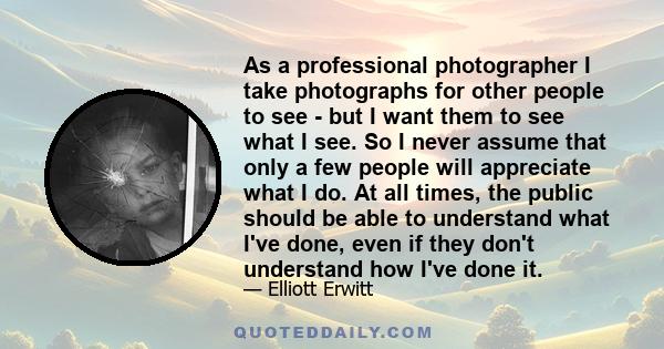 As a professional photographer I take photographs for other people to see - but I want them to see what I see. So I never assume that only a few people will appreciate what I do. At all times, the public should be able