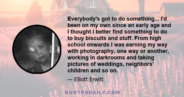 Everybody's got to do something... I'd been on my own since an early age and I thought I better find something to do to buy biscuits and stuff. From high school onwards I was earning my way with photography, one way or