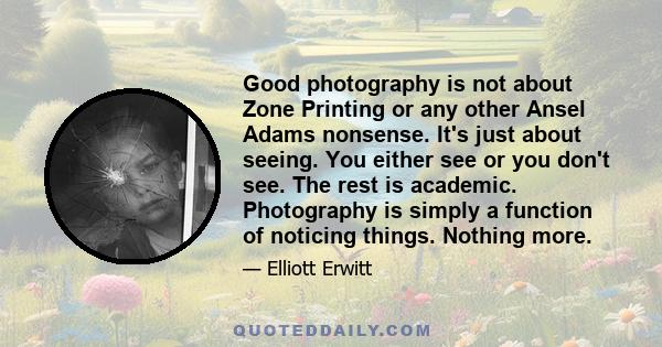 Good photography is not about Zone Printing or any other Ansel Adams nonsense. It's just about seeing. You either see or you don't see. The rest is academic. Photography is simply a function of noticing things. Nothing