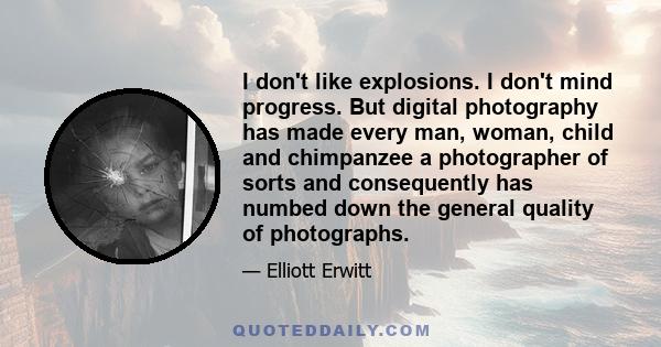 I don't like explosions. I don't mind progress. But digital photography has made every man, woman, child and chimpanzee a photographer of sorts and consequently has numbed down the general quality of photographs.