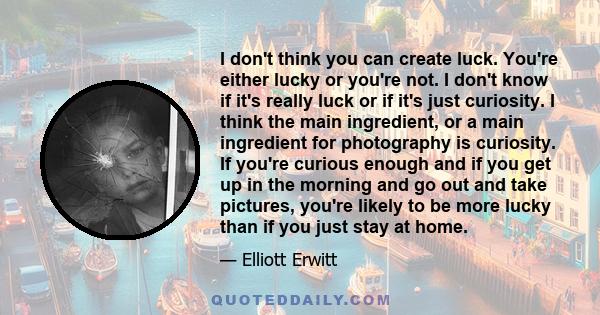 I don't think you can create luck. You're either lucky or you're not. I don't know if it's really luck or if it's just curiosity. I think the main ingredient, or a main ingredient for photography is curiosity. If you're 