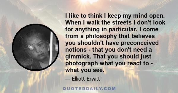 I like to think I keep my mind open. When I walk the streets I don't look for anything in particular. I come from a philosophy that believes you shouldn't have preconceived notions - that you don't need a gimmick. That