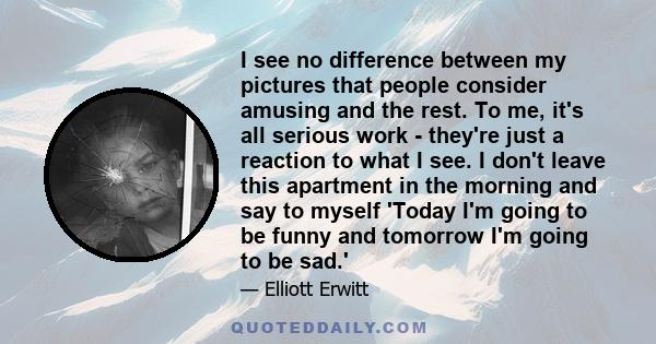I see no difference between my pictures that people consider amusing and the rest. To me, it's all serious work - they're just a reaction to what I see. I don't leave this apartment in the morning and say to myself