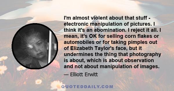 I'm almost violent about that stuff - electronic manipulation of pictures. I think it's an abomination. I reject it all. I mean, it's OK for selling corn flakes or automobiles or for taking pimples out of Elizabeth