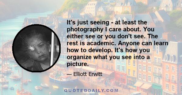 It's just seeing - at least the photography I care about. You either see or you don't see. The rest is academic. Anyone can learn how to develop. It's how you organize what you see into a picture.