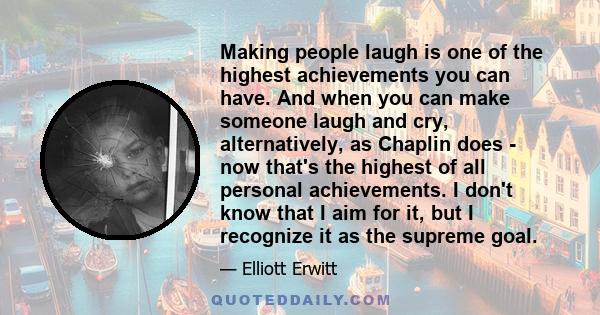 Making people laugh is one of the highest achievements you can have. And when you can make someone laugh and cry, alternatively, as Chaplin does - now that's the highest of all personal achievements. I don't know that I 