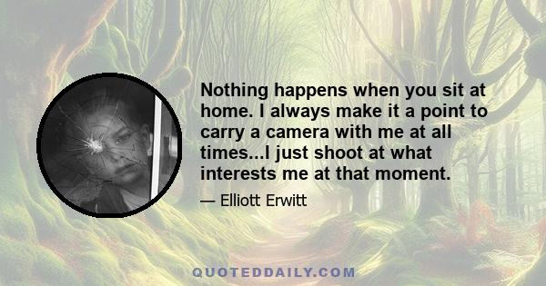 Nothing happens when you sit at home. I always make it a point to carry a camera with me at all times...I just shoot at what interests me at that moment.