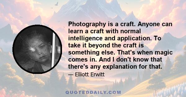 Photography is a craft. Anyone can learn a craft with normal intelligence and application. To take it beyond the craft is something else. That's when magic comes in. And I don't know that there's any explanation for