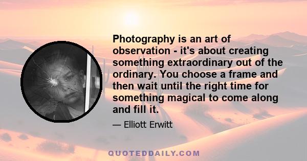 Photography is an art of observation - it's about creating something extraordinary out of the ordinary. You choose a frame and then wait until the right time for something magical to come along and fill it.