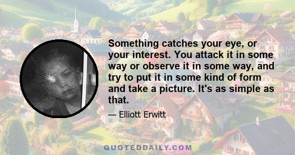 Something catches your eye, or your interest. You attack it in some way or observe it in some way, and try to put it in some kind of form and take a picture. It's as simple as that.