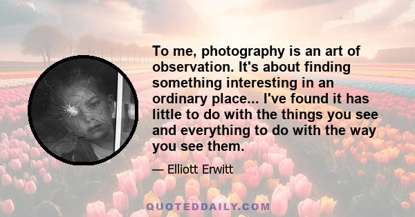 To me, photography is an art of observation. It's about finding something interesting in an ordinary place... I've found it has little to do with the things you see and everything to do with the way you see them.