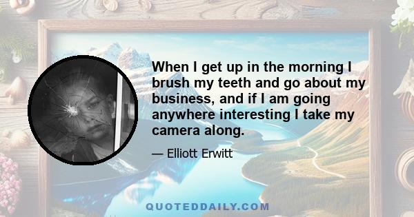 When I get up in the morning I brush my teeth and go about my business, and if I am going anywhere interesting I take my camera along.