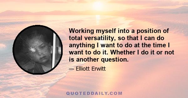 Working myself into a position of total versatility, so that I can do anything I want to do at the time I want to do it. Whether I do it or not is another question.