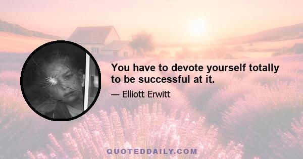 You have to devote yourself totally to be successful at it.