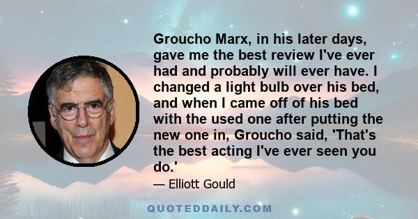 Groucho Marx, in his later days, gave me the best review I've ever had and probably will ever have. I changed a light bulb over his bed, and when I came off of his bed with the used one after putting the new one in,