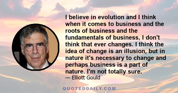 I believe in evolution and I think when it comes to business and the roots of business and the fundamentals of business, I don't think that ever changes. I think the idea of change is an illusion, but in nature it's