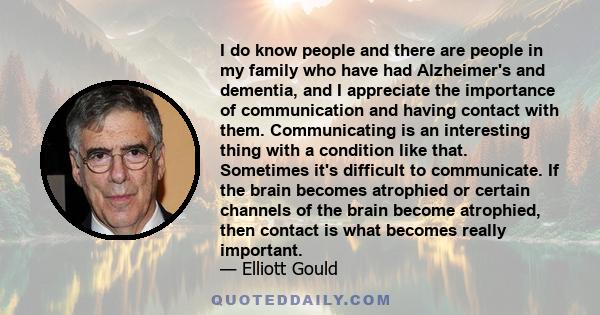 I do know people and there are people in my family who have had Alzheimer's and dementia, and I appreciate the importance of communication and having contact with them. Communicating is an interesting thing with a