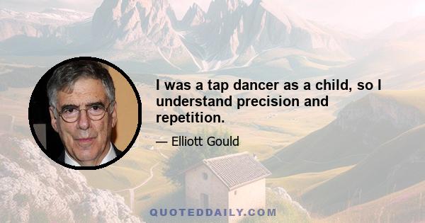 I was a tap dancer as a child, so I understand precision and repetition.