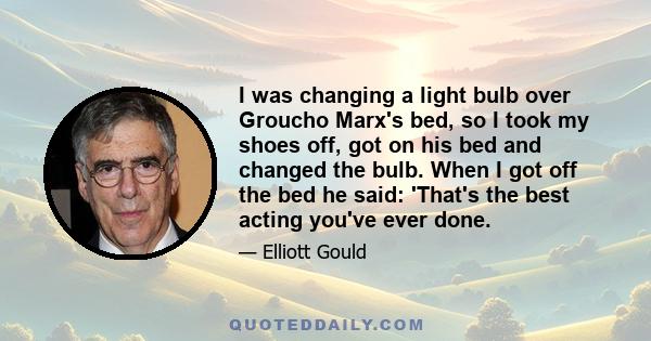 I was changing a light bulb over Groucho Marx's bed, so I took my shoes off, got on his bed and changed the bulb. When I got off the bed he said: 'That's the best acting you've ever done.