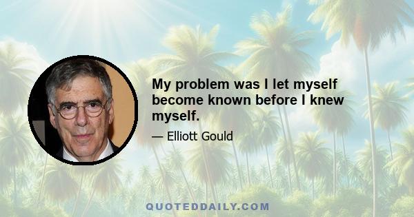 My problem was I let myself become known before I knew myself.