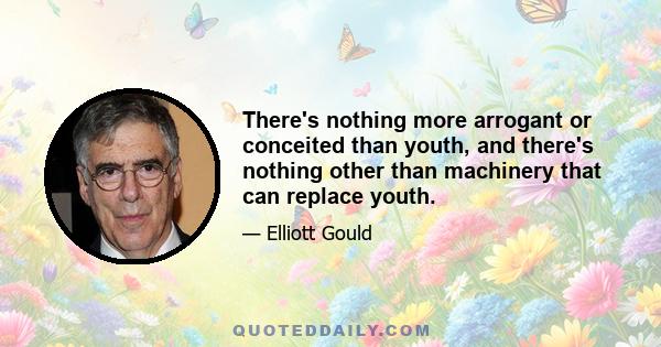 There's nothing more arrogant or conceited than youth, and there's nothing other than machinery that can replace youth.