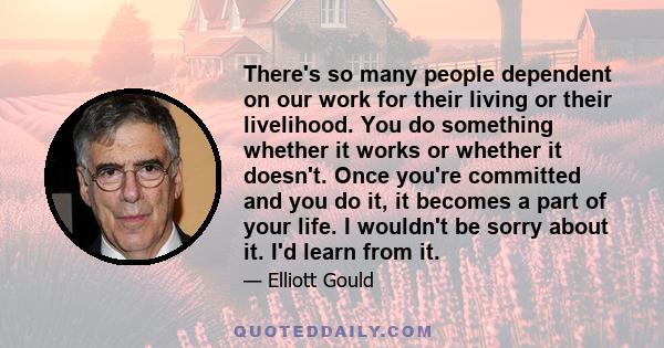 There's so many people dependent on our work for their living or their livelihood. You do something whether it works or whether it doesn't. Once you're committed and you do it, it becomes a part of your life. I wouldn't 