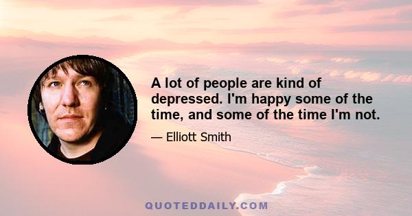 A lot of people are kind of depressed. I'm happy some of the time, and some of the time I'm not.