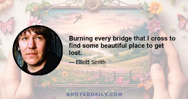 Burning every bridge that I cross to find some beautiful place to get lost.